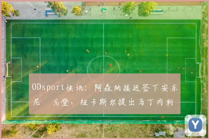 ODsport快讯：阿森纳接近签下安东尼・戈登，纽卡斯尔提出马丁内利交换条件_交易_球员_谈判