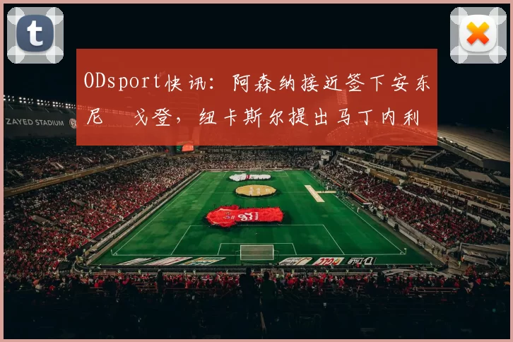 ODsport快讯：阿森纳接近签下安东尼・戈登，纽卡斯尔提出马丁内利交换条件_交易_球员_谈判