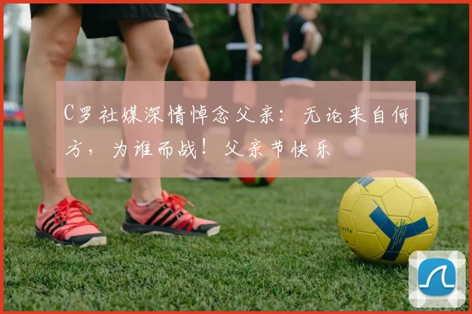 C罗社媒深情悼念父亲:无论来自何方,为谁而战!父亲节快乐️