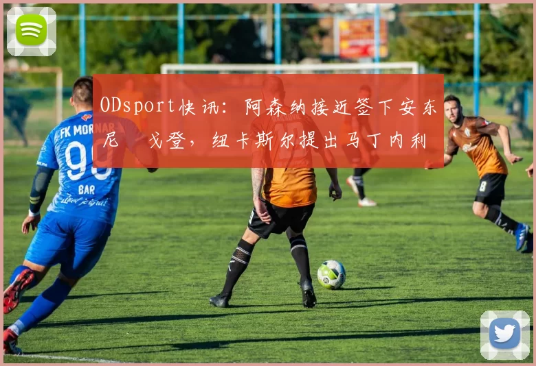 ODsport快讯：阿森纳接近签下安东尼・戈登，纽卡斯尔提出马丁内利交换条件_交易_球员_谈判
