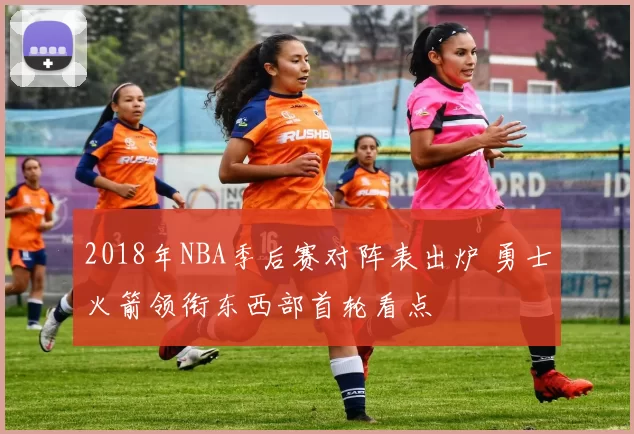 2018年NBA季后赛对阵表出炉 勇士火箭领衔东西部首轮看点