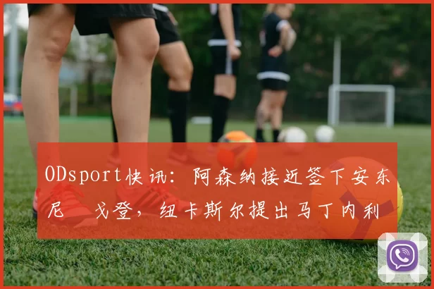 ODsport快讯：阿森纳接近签下安东尼・戈登，纽卡斯尔提出马丁内利交换条件_交易_球员_谈判