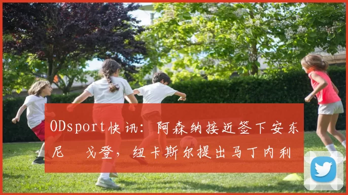 ODsport快讯：阿森纳接近签下安东尼・戈登，纽卡斯尔提出马丁内利交换条件_交易_球员_谈判