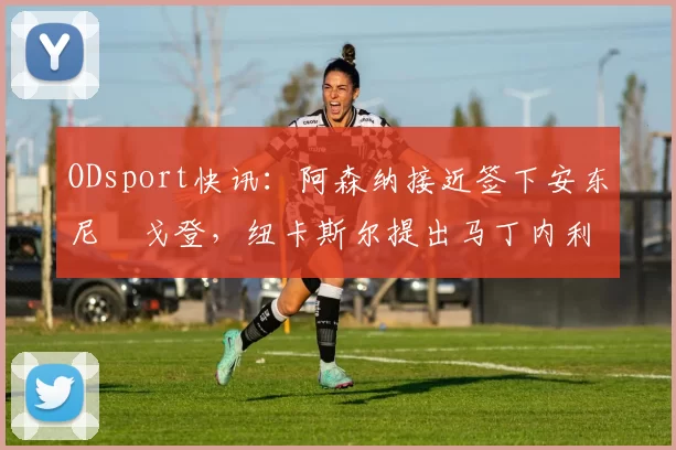ODsport快讯：阿森纳接近签下安东尼・戈登，纽卡斯尔提出马丁内利交换条件_交易_球员_谈判