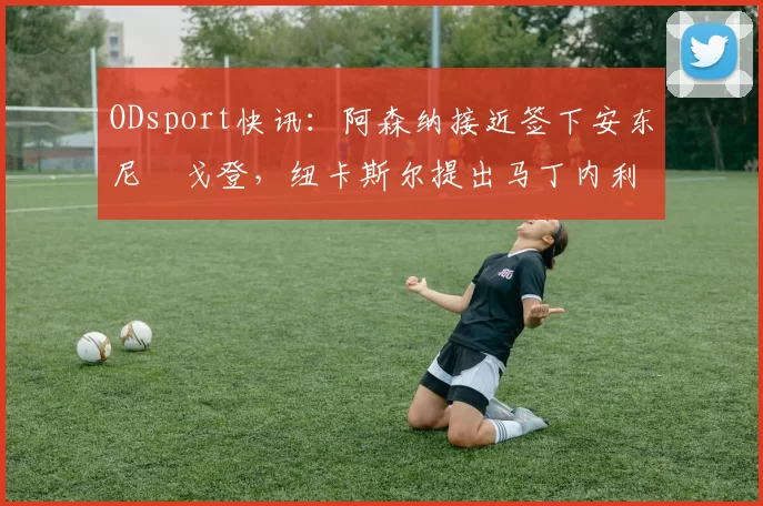 ODsport快讯：阿森纳接近签下安东尼・戈登，纽卡斯尔提出马丁内利交换条件_交易_球员_谈判