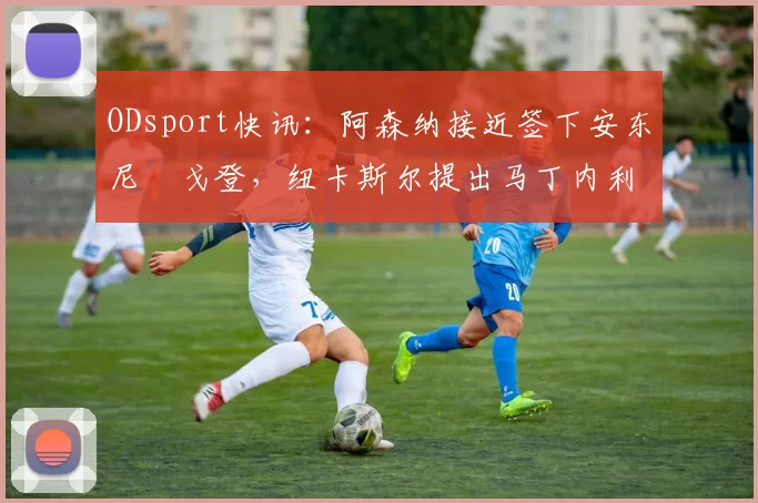 ODsport快讯:阿森纳接近签下安东尼・戈登,纽卡斯尔提出马丁内利交换条件_交易_球员_谈判