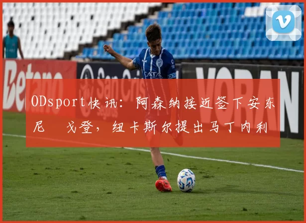 ODsport快讯：阿森纳接近签下安东尼・戈登，纽卡斯尔提出马丁内利交换条件_交易_球员_谈判