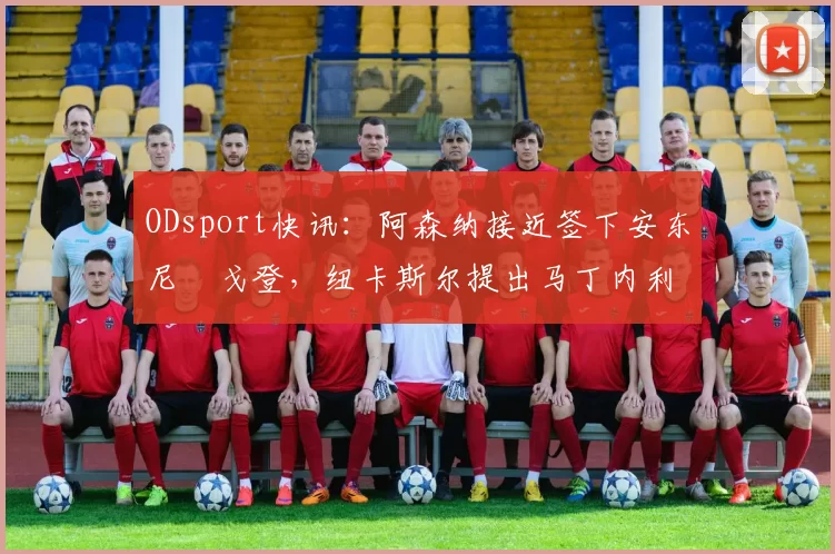 ODsport快讯:阿森纳接近签下安东尼・戈登,纽卡斯尔提出马丁内利交换条件_交易_球员_谈判