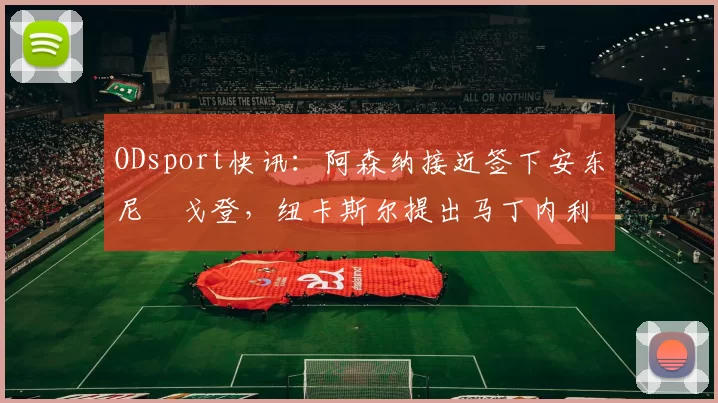 ODsport快讯：阿森纳接近签下安东尼・戈登，纽卡斯尔提出马丁内利交换条件_交易_球员_谈判