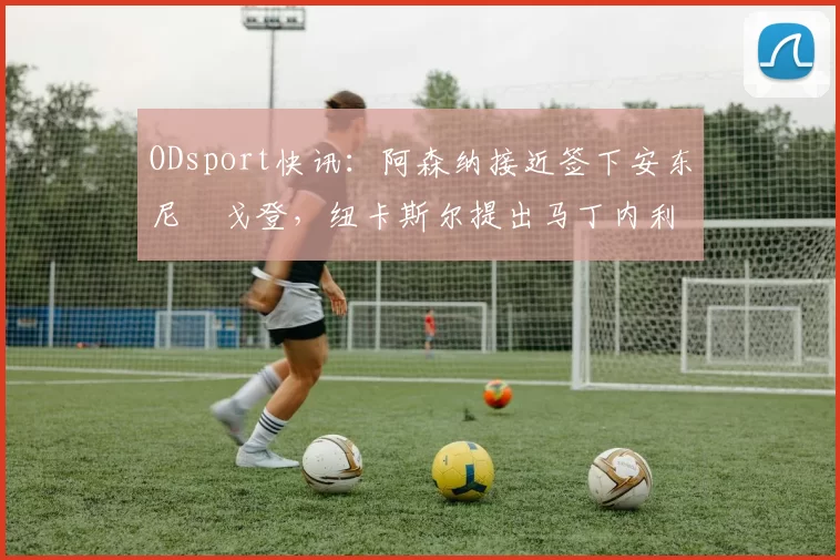 ODsport快讯:阿森纳接近签下安东尼・戈登,纽卡斯尔提出马丁内利交换条件_交易_球员_谈判