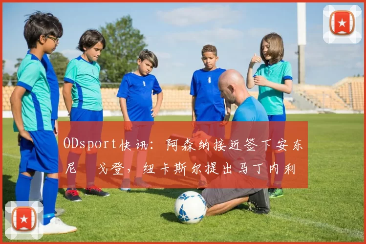 ODsport快讯:阿森纳接近签下安东尼・戈登,纽卡斯尔提出马丁内利交换条件_交易_球员_谈判