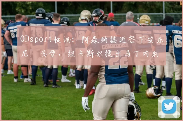 ODsport快讯：阿森纳接近签下安东尼・戈登，纽卡斯尔提出马丁内利交换条件_交易_球员_谈判