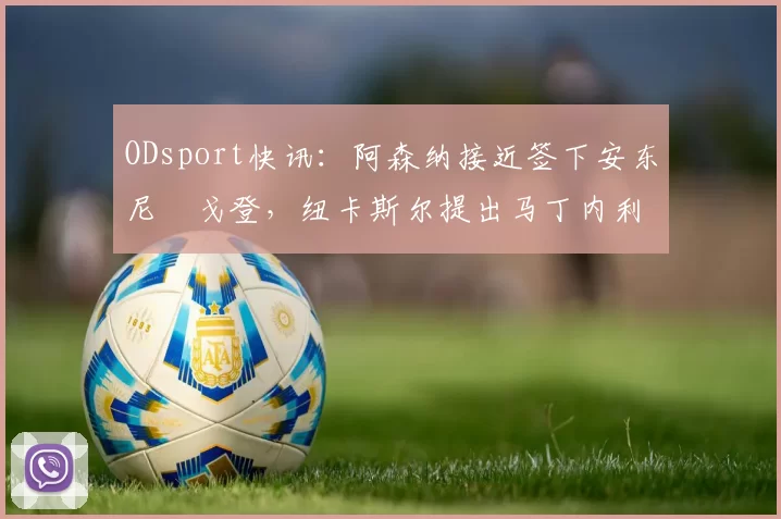 ODsport快讯:阿森纳接近签下安东尼・戈登,纽卡斯尔提出马丁内利交换条件_交易_球员_谈判