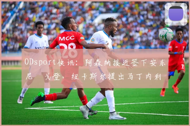 ODsport快讯：阿森纳接近签下安东尼・戈登，纽卡斯尔提出马丁内利交换条件_交易_球员_谈判
