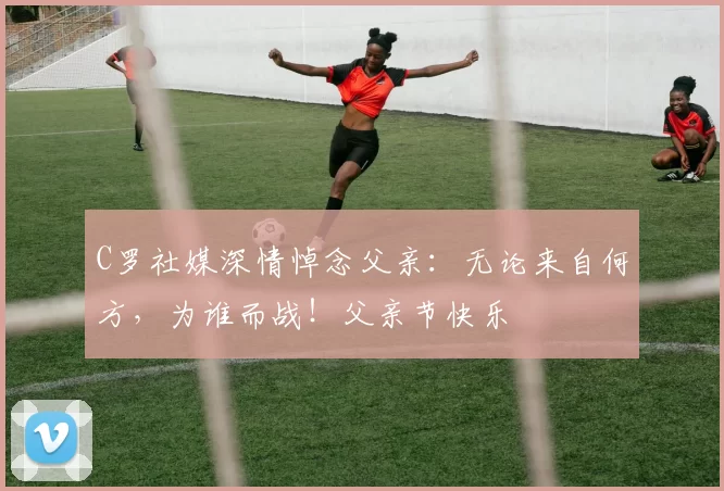 C罗社媒深情悼念父亲:无论来自何方,为谁而战!父亲节快乐️