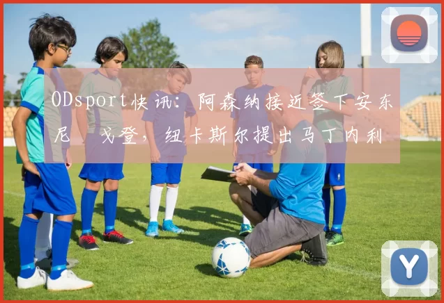 ODsport快讯:阿森纳接近签下安东尼・戈登,纽卡斯尔提出马丁内利交换条件_交易_球员_谈判