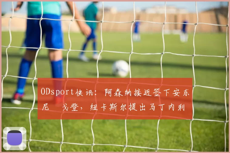 ODsport快讯:阿森纳接近签下安东尼・戈登,纽卡斯尔提出马丁内利交换条件_交易_球员_谈判