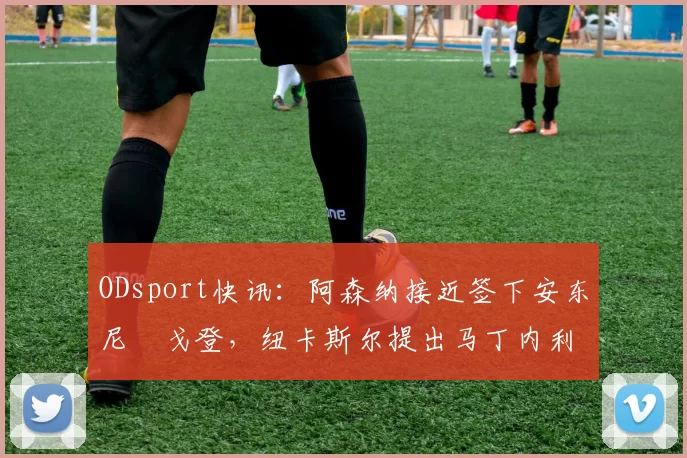 ODsport快讯:阿森纳接近签下安东尼・戈登,纽卡斯尔提出马丁内利交换条件_交易_球员_谈判