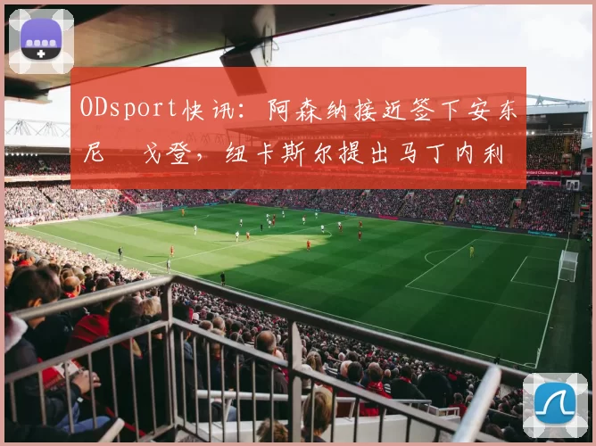 ODsport快讯：阿森纳接近签下安东尼・戈登，纽卡斯尔提出马丁内利交换条件_交易_球员_谈判