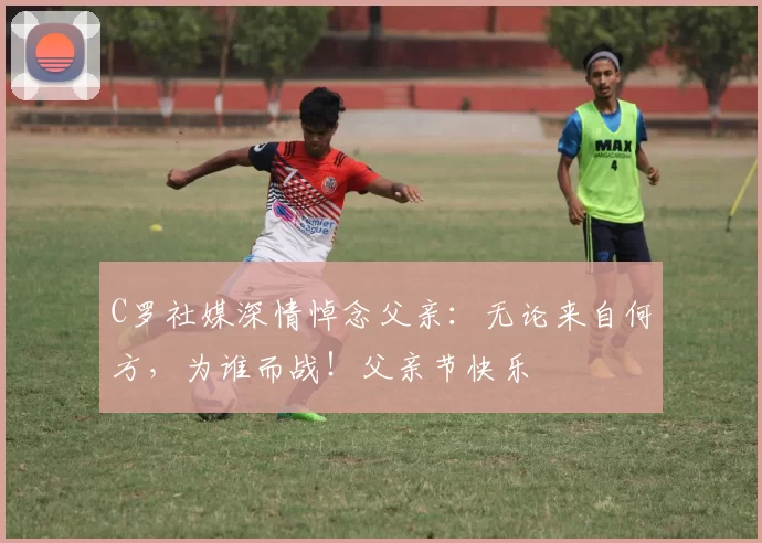 C罗社媒深情悼念父亲：无论来自何方，为谁而战！父亲节快乐️