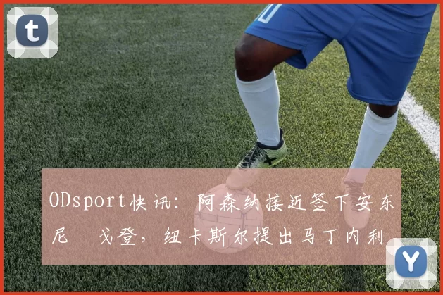 ODsport快讯:阿森纳接近签下安东尼・戈登,纽卡斯尔提出马丁内利交换条件_交易_球员_谈判