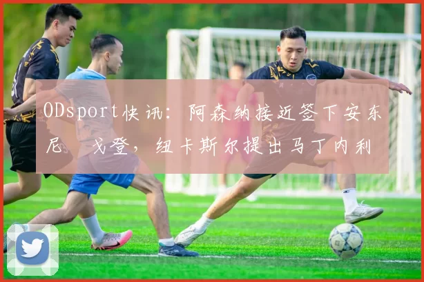 ODsport快讯：阿森纳接近签下安东尼・戈登，纽卡斯尔提出马丁内利交换条件_交易_球员_谈判