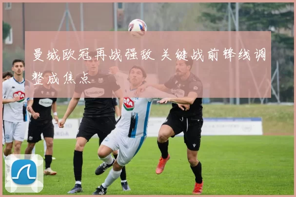 曼城欧冠再战强敌 关键战前锋线调整成焦点