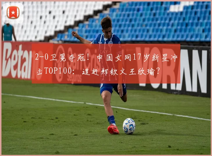 2-0卫冕夺冠！中国女网17岁新星冲击TOP100：追赶郑钦文王欣瑜？