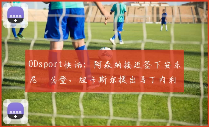 ODsport快讯：阿森纳接近签下安东尼・戈登，纽卡斯尔提出马丁内利交换条件_交易_球员_谈判