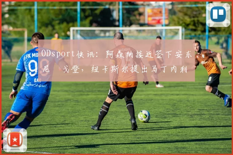 ODsport快讯：阿森纳接近签下安东尼・戈登，纽卡斯尔提出马丁内利交换条件_交易_球员_谈判