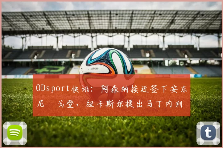 ODsport快讯：阿森纳接近签下安东尼・戈登，纽卡斯尔提出马丁内利交换条件_交易_球员_谈判