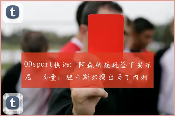 ODsport快讯:阿森纳接近签下安东尼・戈登,纽卡斯尔提出马丁内利交换条件_交易_球员_谈判