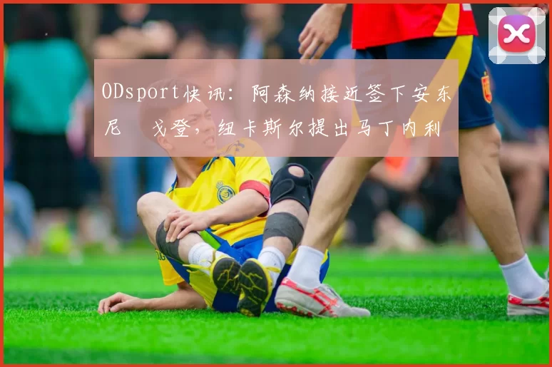 ODsport快讯：阿森纳接近签下安东尼・戈登，纽卡斯尔提出马丁内利交换条件_交易_球员_谈判
