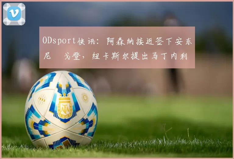 ODsport快讯:阿森纳接近签下安东尼・戈登,纽卡斯尔提出马丁内利交换条件_交易_球员_谈判