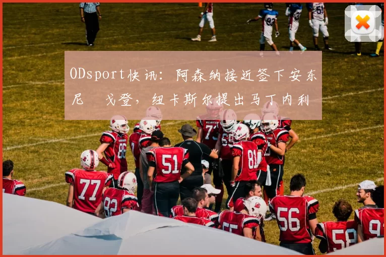ODsport快讯：阿森纳接近签下安东尼・戈登，纽卡斯尔提出马丁内利交换条件_交易_球员_谈判