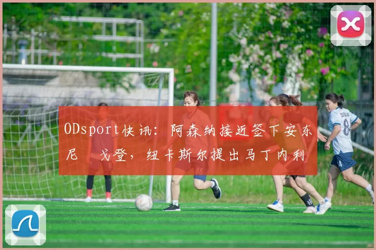 ODsport快讯：阿森纳接近签下安东尼・戈登，纽卡斯尔提出马丁内利交换条件_交易_球员_谈判