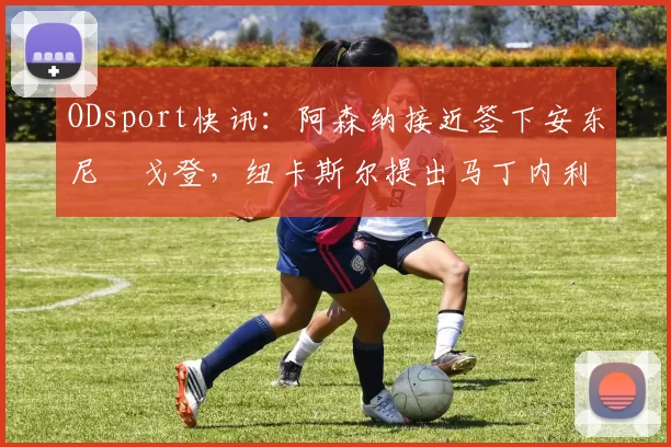 ODsport快讯：阿森纳接近签下安东尼・戈登，纽卡斯尔提出马丁内利交换条件_交易_球员_谈判