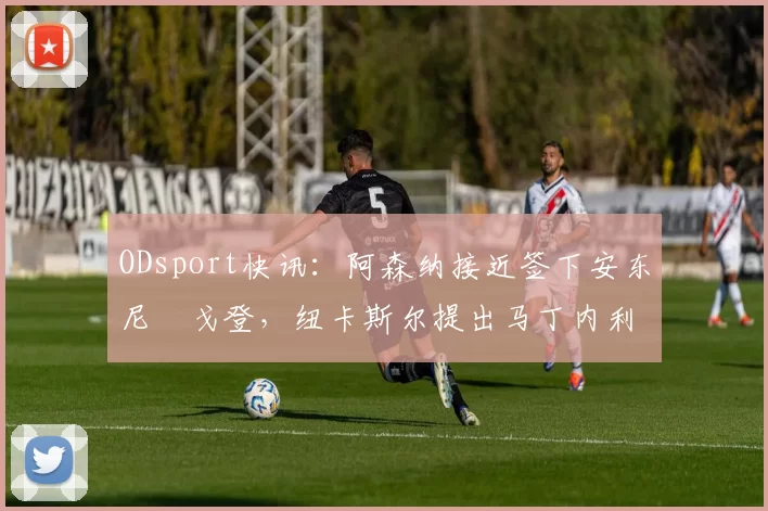 ODsport快讯：阿森纳接近签下安东尼・戈登，纽卡斯尔提出马丁内利交换条件_交易_球员_谈判