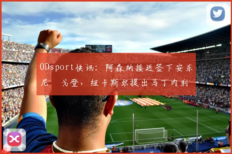 ODsport快讯：阿森纳接近签下安东尼・戈登，纽卡斯尔提出马丁内利交换条件_交易_球员_谈判