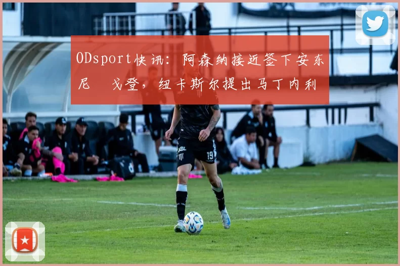 ODsport快讯：阿森纳接近签下安东尼・戈登，纽卡斯尔提出马丁内利交换条件_交易_球员_谈判