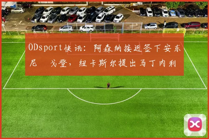 ODsport快讯:阿森纳接近签下安东尼・戈登,纽卡斯尔提出马丁内利交换条件_交易_球员_谈判