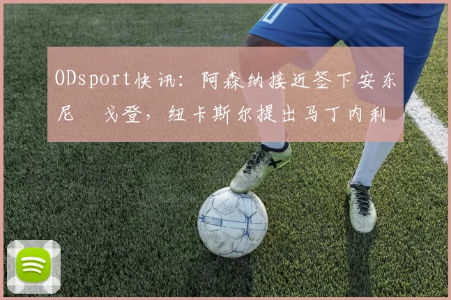 ODsport快讯：阿森纳接近签下安东尼・戈登，纽卡斯尔提出马丁内利交换条件_交易_球员_谈判