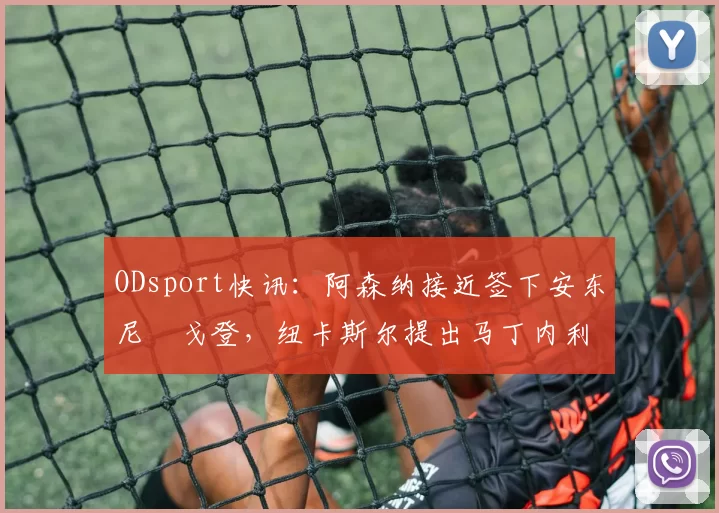 ODsport快讯:阿森纳接近签下安东尼・戈登,纽卡斯尔提出马丁内利交换条件_交易_球员_谈判