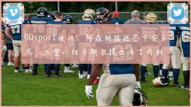 ODsport快讯：阿森纳接近签下安东尼・戈登，纽卡斯尔提出马丁内利交换条件_交易_球员_谈判