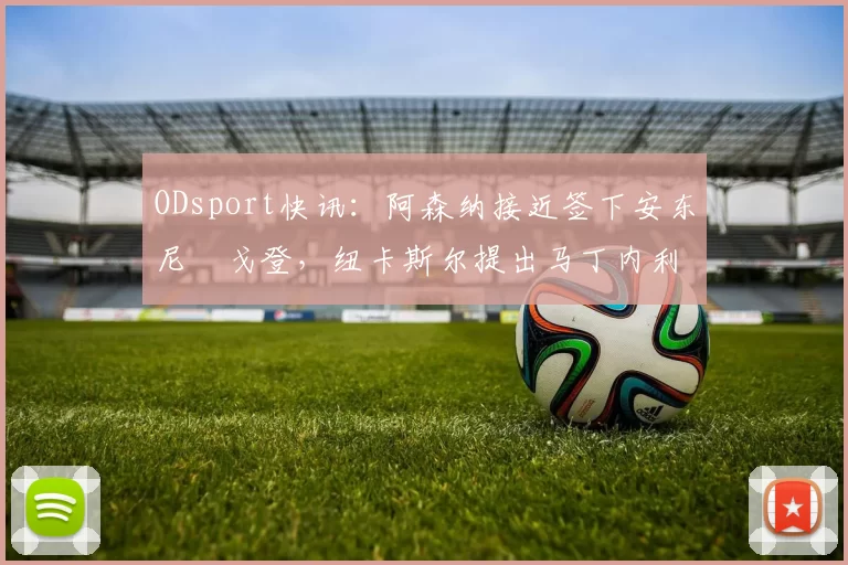 ODsport快讯：阿森纳接近签下安东尼・戈登，纽卡斯尔提出马丁内利交换条件_交易_球员_谈判