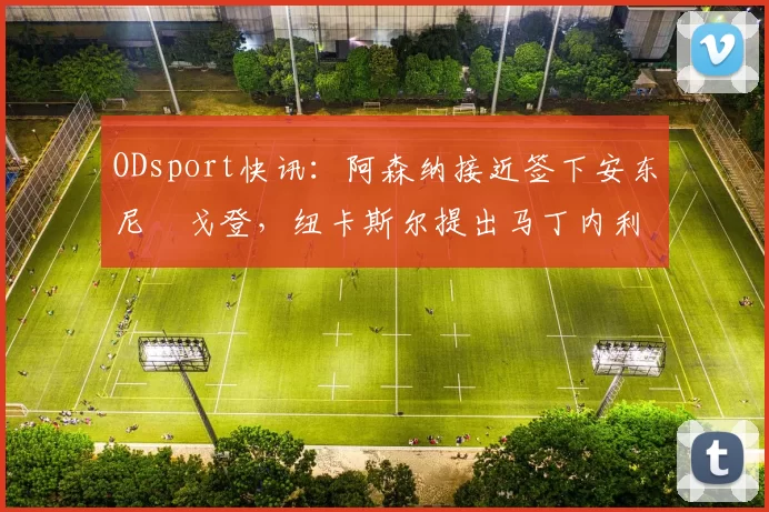 ODsport快讯:阿森纳接近签下安东尼・戈登,纽卡斯尔提出马丁内利交换条件_交易_球员_谈判