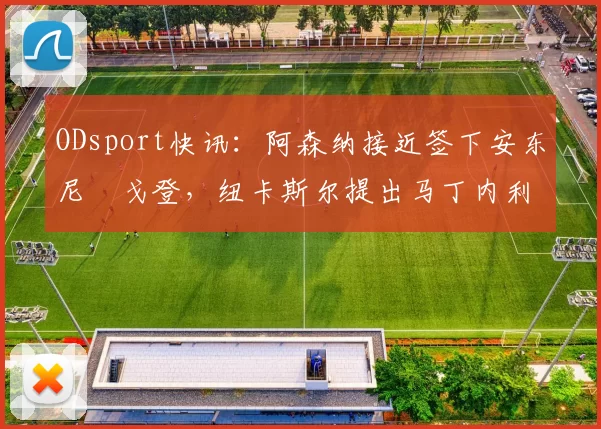 ODsport快讯:阿森纳接近签下安东尼・戈登,纽卡斯尔提出马丁内利交换条件_交易_球员_谈判