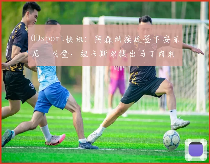 ODsport快讯：阿森纳接近签下安东尼・戈登，纽卡斯尔提出马丁内利交换条件_交易_球员_谈判