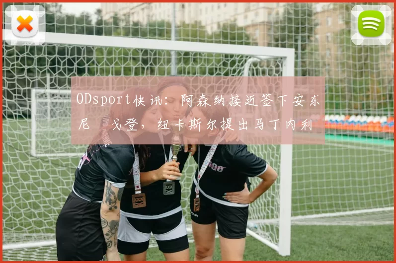 ODsport快讯：阿森纳接近签下安东尼・戈登，纽卡斯尔提出马丁内利交换条件_交易_球员_谈判