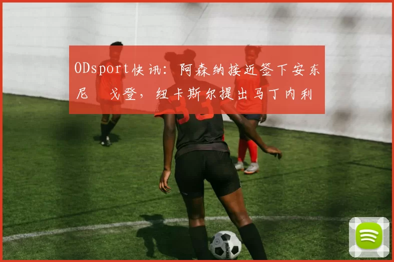 ODsport快讯：阿森纳接近签下安东尼・戈登，纽卡斯尔提出马丁内利交换条件_交易_球员_谈判
